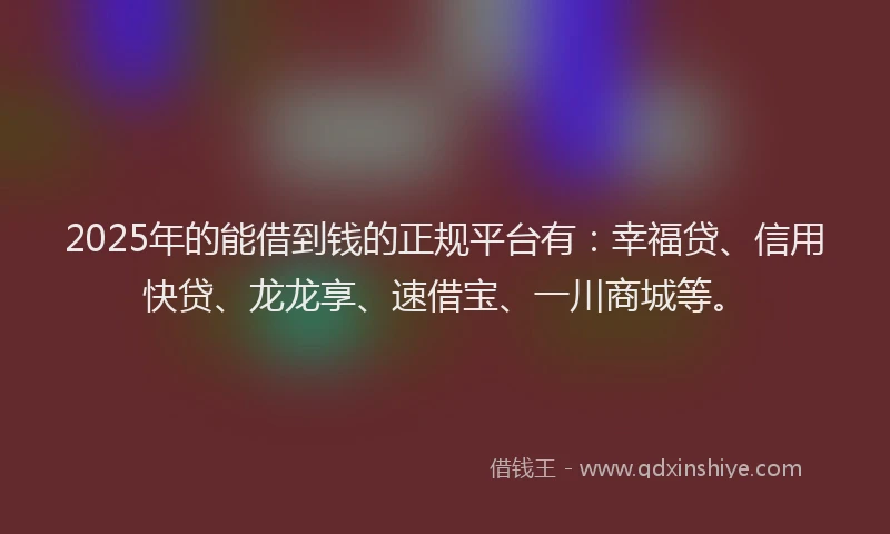 2025年的能借到钱的正规平台有：幸福贷、信用快贷、龙龙享、速借宝、一川商城等。