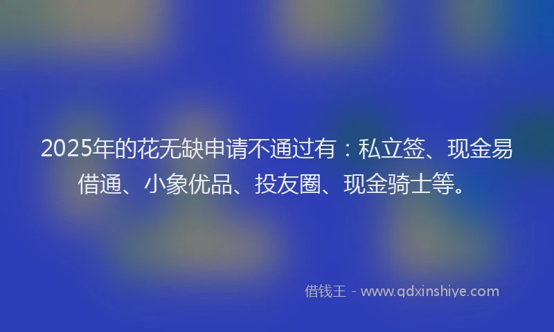 2025年的花无缺申请不通过有：私立签、现金易借通、小象优品、投友圈、现金骑士等。