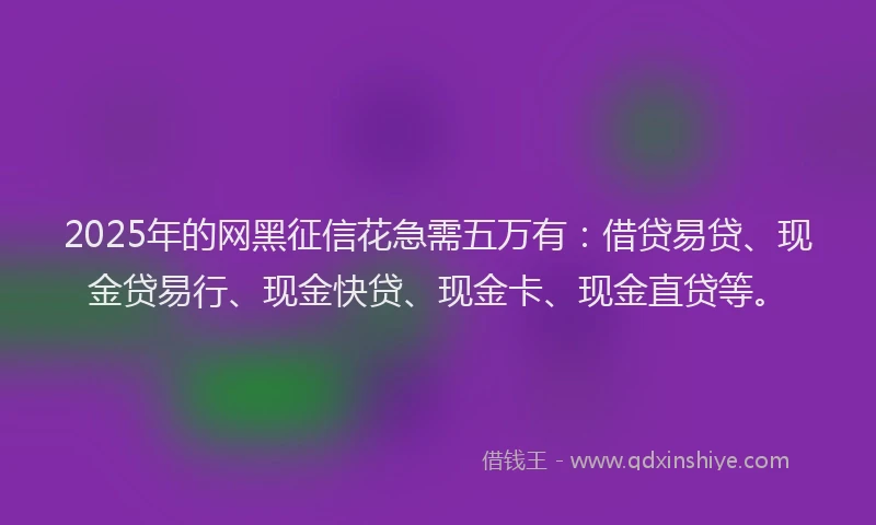 2025年的网黑征信花急需五万有：借贷易贷、现金贷易行、现金快贷、现金卡、现金直贷等。