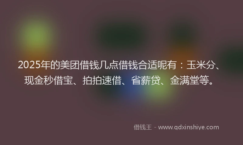 2025年的美团借钱几点借钱合适呢有：玉米分、现金秒借宝、拍拍速借、省薪贷、金满堂等。