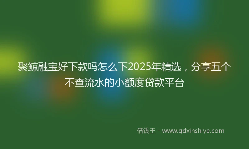 聚鲸融宝好下款吗怎么下2025年精选，分享五个不查流水的小额度贷款平台