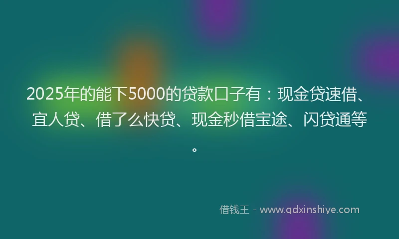 2025年的能下5000的贷款口子有：现金贷速借、宜人贷、借了么快贷、现金秒借宝途、闪贷通等。