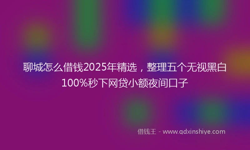 聊城怎么借钱2025年精选，整理五个无视黑白100%秒下网贷小额夜间口子