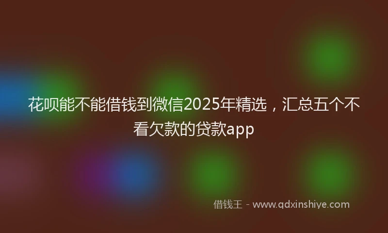 花呗能不能借钱到微信2025年精选，汇总五个不看欠款的贷款app