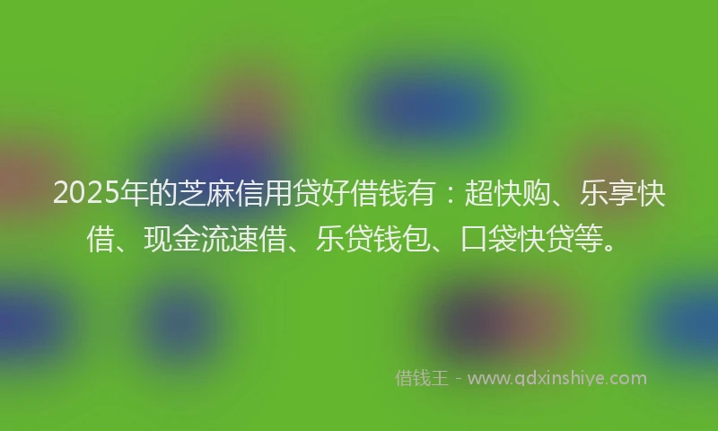 2025年的芝麻信用贷好借钱有：超快购、乐享快借、现金流速借、乐贷钱包、口袋快贷等。