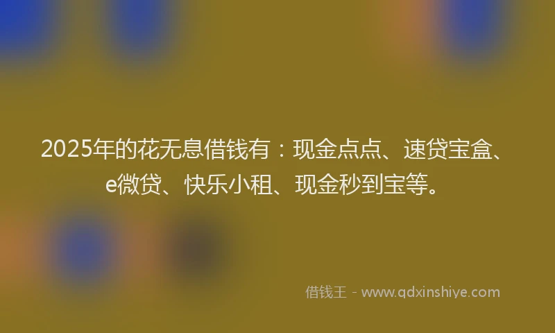 2025年的花无息借钱有：现金点点、速贷宝盒、e微贷、快乐小租、现金秒到宝等。