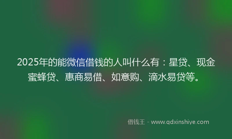 2025年的能微信借钱的人叫什么有：星贷、现金蜜蜂贷、惠商易借、如意购、滴水易贷等。