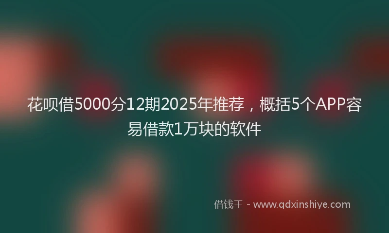 花呗借5000分12期2025年推荐，概括5个APP容易借款1万块的软件