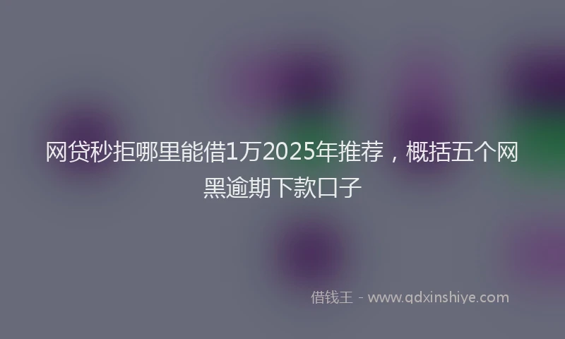 网贷秒拒哪里能借1万2025年推荐，概括五个网黑逾期下款口子