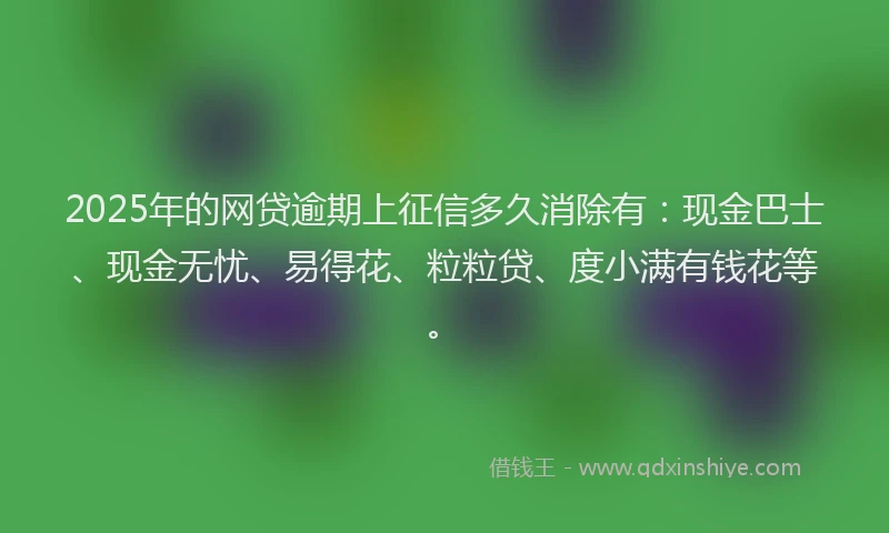 2025年的网贷逾期上征信多久消除有：现金巴士、现金无忧、易得花、粒粒贷、度小满有钱花等。