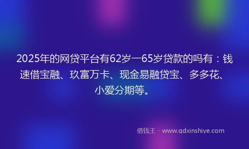 2025年的网贷平台有62岁一65岁贷款的吗有：钱速借宝融、玖富万卡、现金易融贷宝、多多花、小爱分期等。