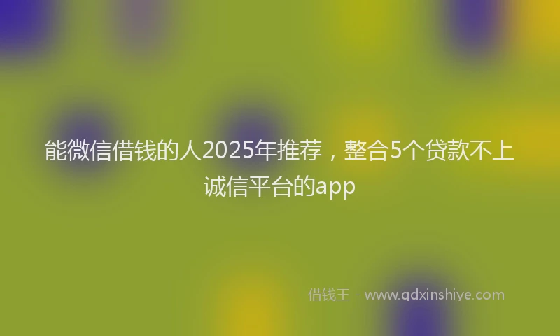 能微信借钱的人2025年推荐，整合5个贷款不上诚信平台的app