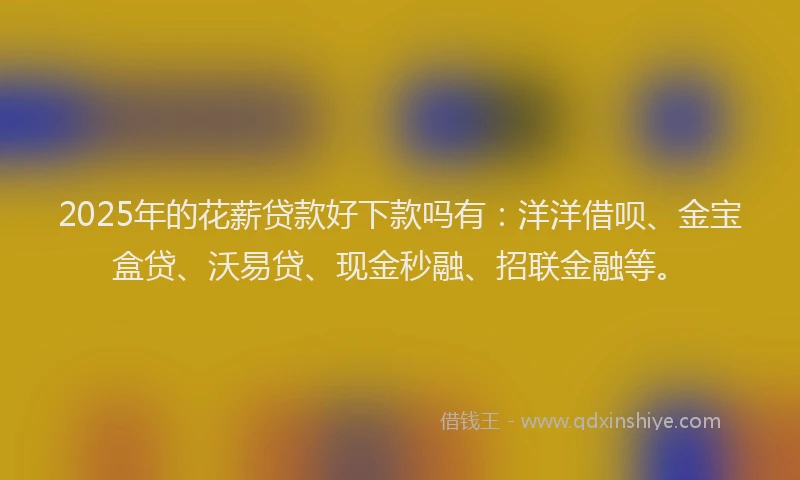 2025年的花薪贷款好下款吗有：洋洋借呗、金宝盒贷、沃易贷、现金秒融、招联金融等。