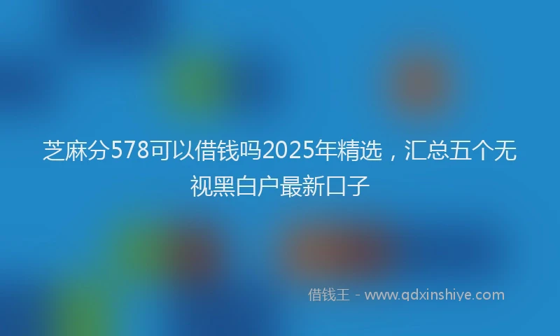 芝麻分578可以借钱吗2025年精选，汇总五个无视黑白户最新口子