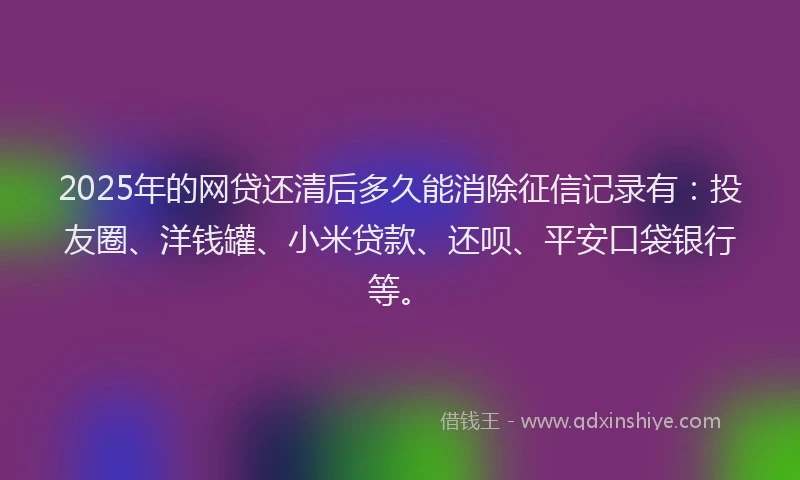 2025年的网贷还清后多久能消除征信记录有：投友圈、洋钱罐、小米贷款、还呗、平安口袋银行等。