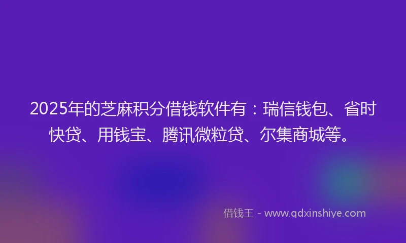2025年的芝麻积分借钱软件有：瑞信钱包、省时快贷、用钱宝、腾讯微粒贷、尔集商城等。