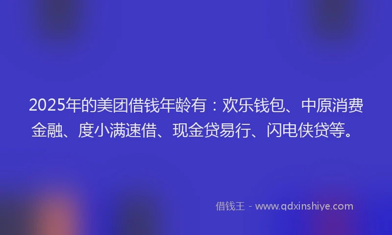 2025年的美团借钱年龄有：欢乐钱包、中原消费金融、度小满速借、现金贷易行、闪电侠贷等。