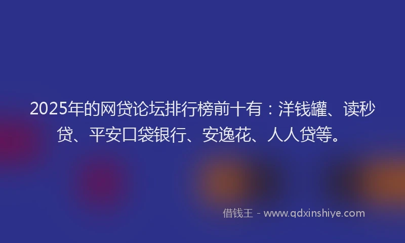 2025年的网贷论坛排行榜前十有：洋钱罐、读秒贷、平安口袋银行、安逸花、人人贷等。