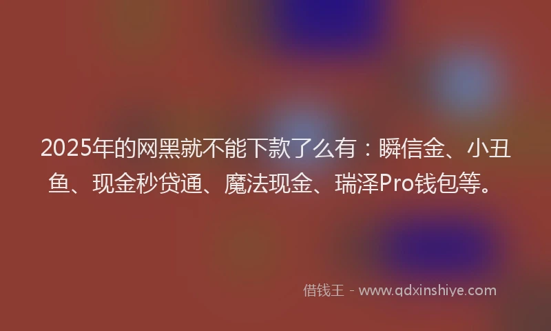 2025年的网黑就不能下款了么有：瞬信金、小丑鱼、现金秒贷通、魔法现金、瑞泽Pro钱包等。