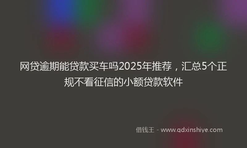 网贷逾期能贷款买车吗2025年推荐，汇总5个正规不看征信的小额贷款软件