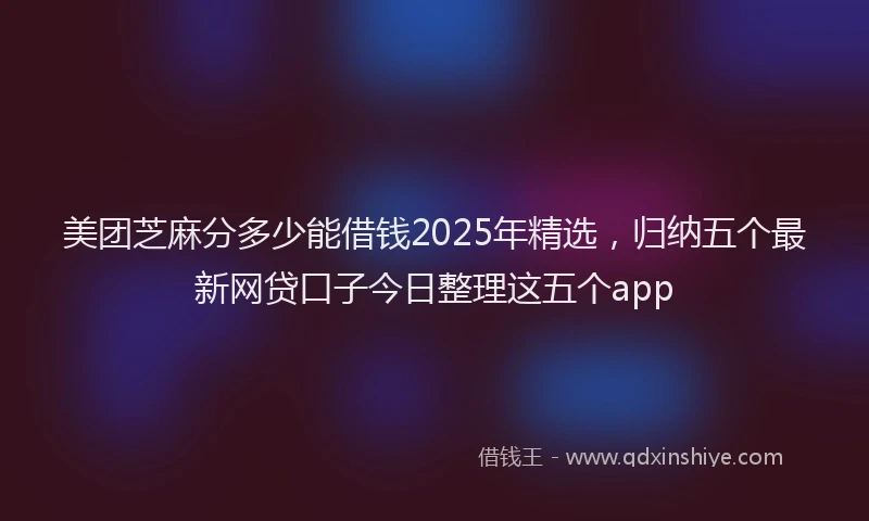 美团芝麻分多少能借钱2025年精选，归纳五个最新网贷口子今日整理这五个app