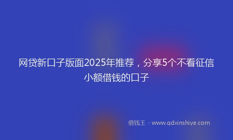 网贷新口子版面2025年推荐，分享5个不看征信小额借钱的口子