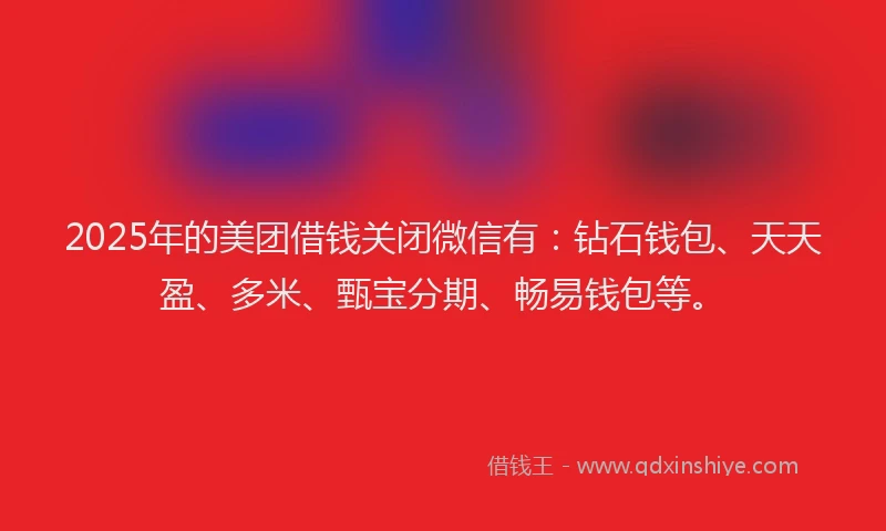 2025年的美团借钱关闭微信有：钻石钱包、天天盈、多米、甄宝分期、畅易钱包等。