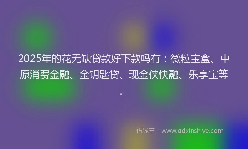 2025年的花无缺贷款好下款吗有：微粒宝盒、中原消费金融、金钥匙贷、现金侠快融、乐享宝等。