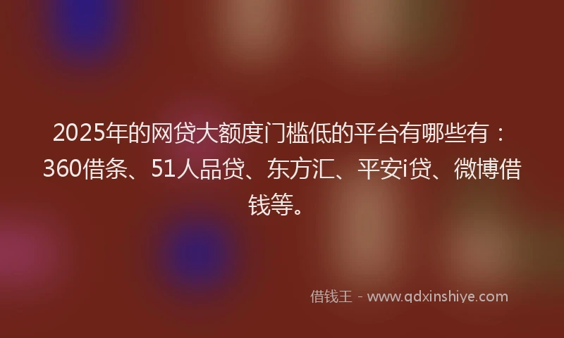 2025年的网贷大额度门槛低的平台有哪些有：360借条、51人品贷、东方汇、平安i贷、微博借钱等。