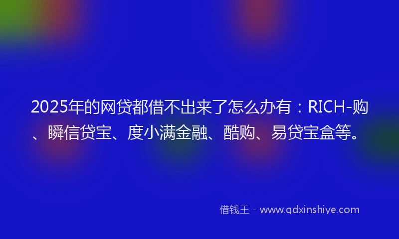 2025年的网贷都借不出来了怎么办有：RICH-购、瞬信贷宝、度小满金融、酷购、易贷宝盒等。