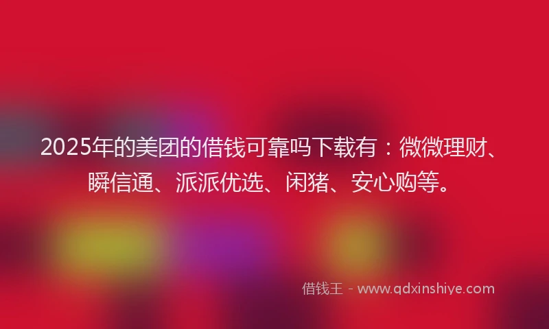 2025年的美团的借钱可靠吗下载有：微微理财、瞬信通、派派优选、闲猪、安心购等。