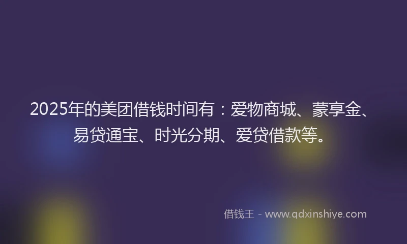 2025年的美团借钱时间有：爱物商城、蒙享金、易贷通宝、时光分期、爱贷借款等。