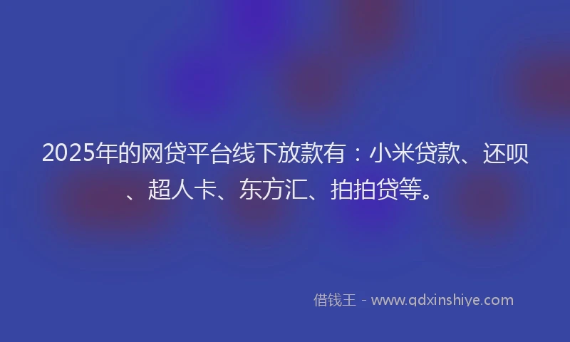 2025年的网贷平台线下放款有：小米贷款、还呗、超人卡、东方汇、拍拍贷等。