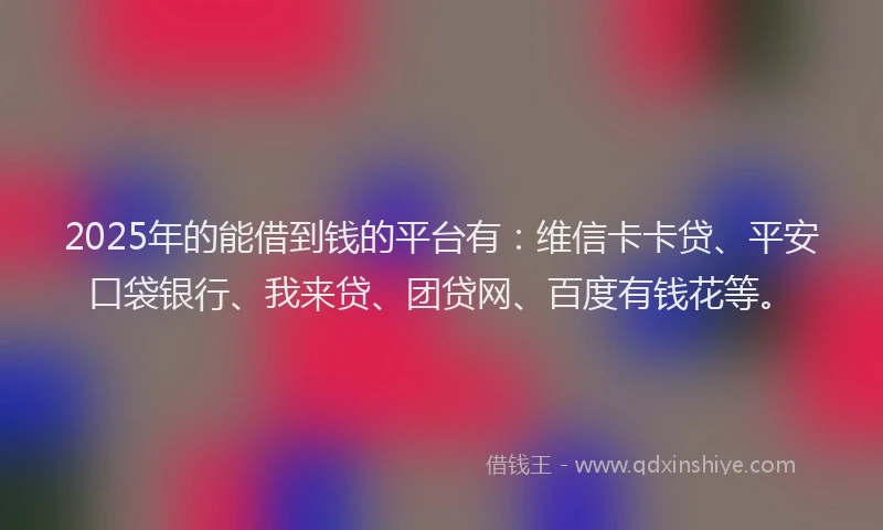 2025年的能借到钱的平台有：维信卡卡贷、平安口袋银行、我来贷、团贷网、百度有钱花等。