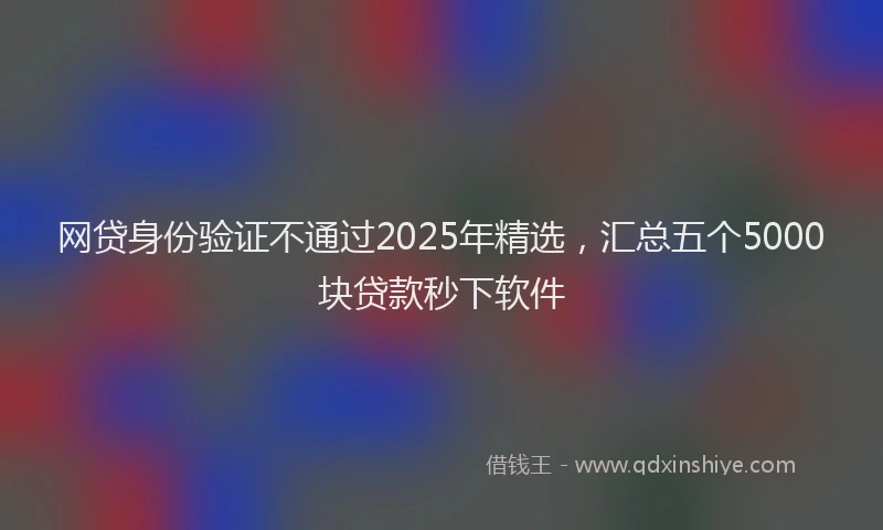 网贷身份验证不通过2025年精选，汇总五个5000块贷款秒下软件
