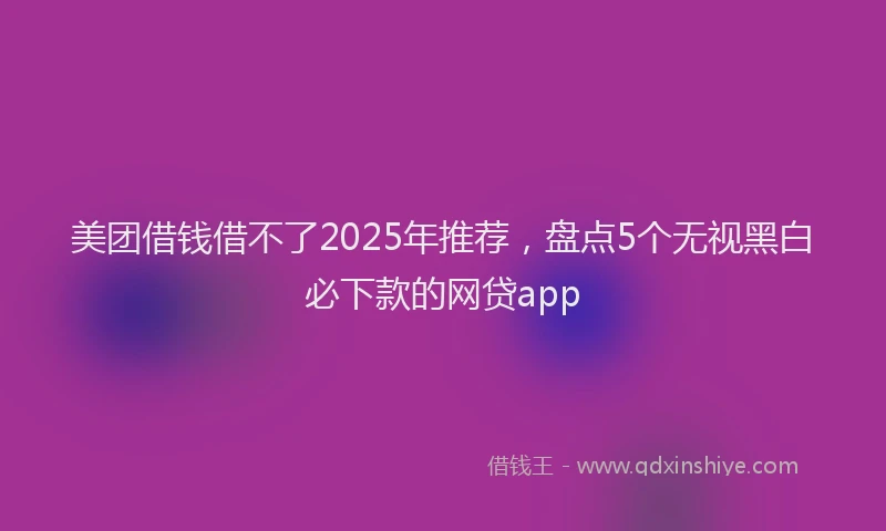 美团借钱借不了2025年推荐，盘点5个无视黑白必下款的网贷app