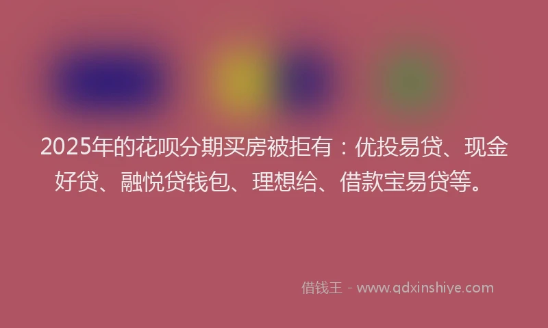 2025年的花呗分期买房被拒有：优投易贷、现金好贷、融悦贷钱包、理想给、借款宝易贷等。