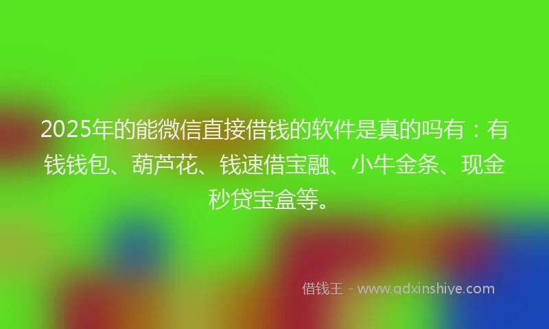 2025年的能微信直接借钱的软件是真的吗有：有钱钱包、葫芦花、钱速借宝融、小牛金条、现金秒贷宝盒等。