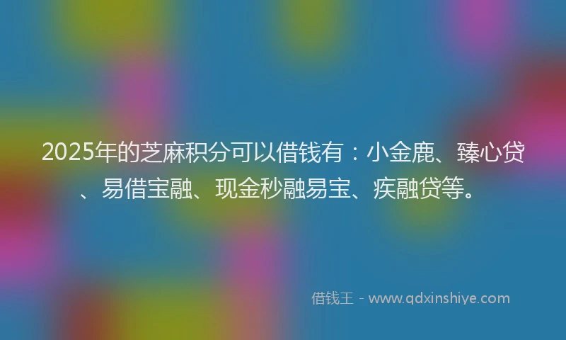 2025年的芝麻积分可以借钱有：小金鹿、臻心贷、易借宝融、现金秒融易宝、疾融贷等。