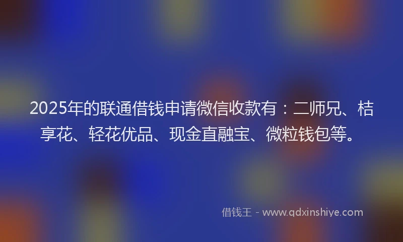 2025年的联通借钱申请微信收款有：二师兄、桔享花、轻花优品、现金直融宝、微粒钱包等。