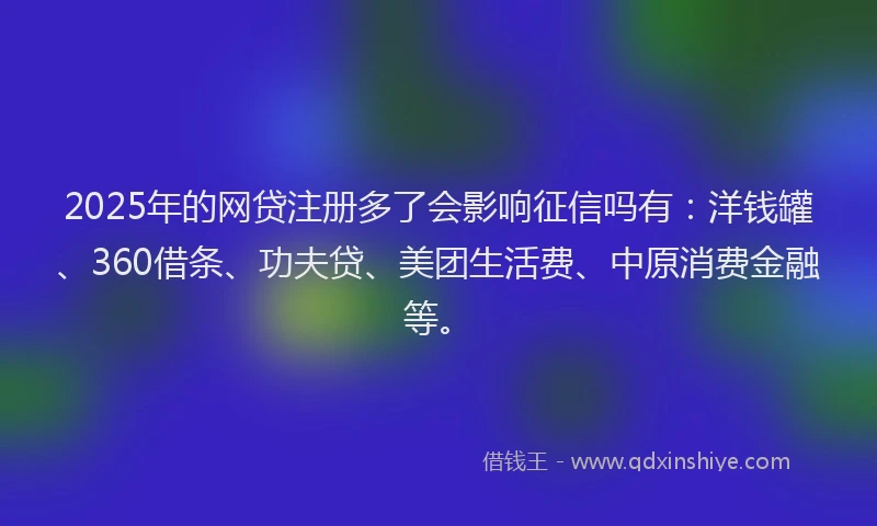 2025年的网贷注册多了会影响征信吗有：洋钱罐、360借条、功夫贷、美团生活费、中原消费金融等。