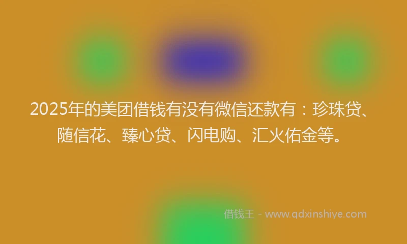 2025年的美团借钱有没有微信还款有：珍珠贷、随信花、臻心贷、闪电购、汇火佑金等。
