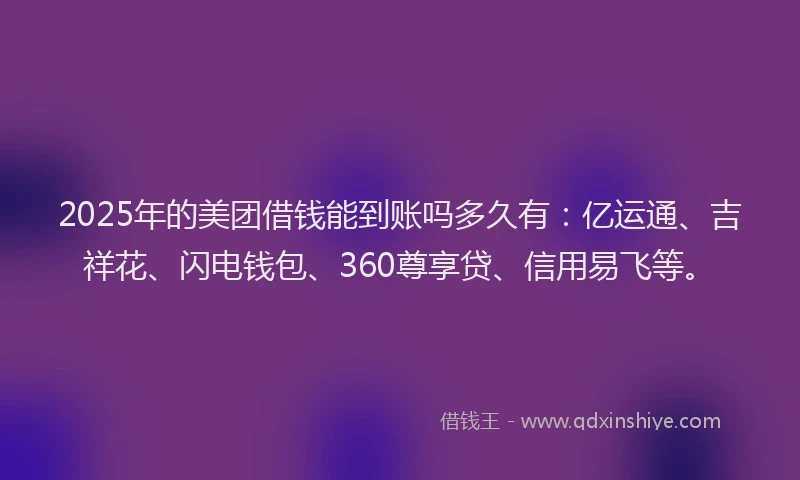 2025年的美团借钱能到账吗多久有：亿运通、吉祥花、闪电钱包、360尊享贷、信用易飞等。