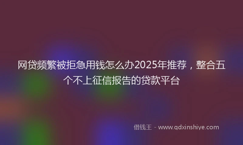 网贷频繁被拒急用钱怎么办2025年推荐，整合五个不上征信报告的贷款平台