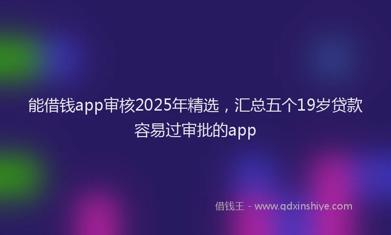 能借钱app审核2025年精选，汇总五个19岁贷款容易过审批的app