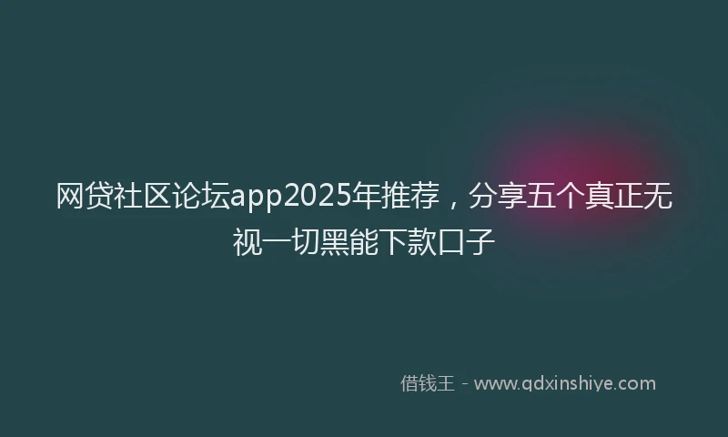 网贷社区论坛app2025年推荐，分享五个真正无视一切黑能下款口子
