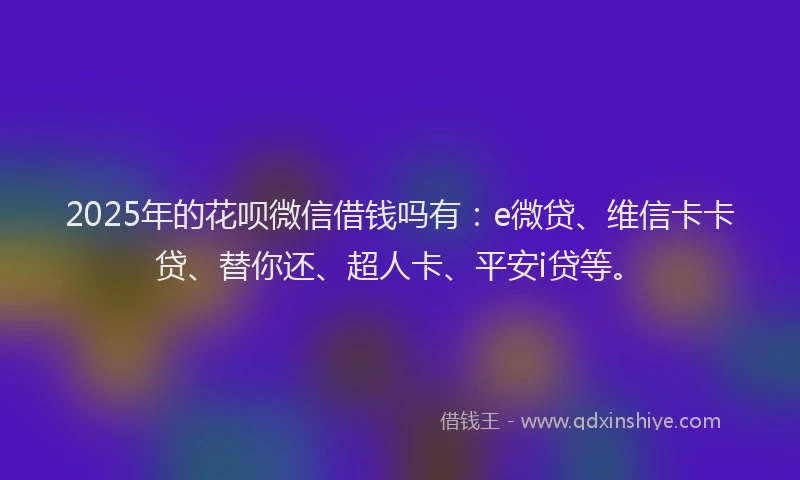 2025年的花呗微信借钱吗有：e微贷、维信卡卡贷、替你还、超人卡、平安i贷等。