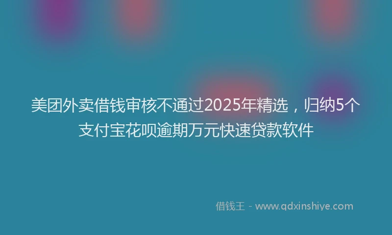 美团外卖借钱审核不通过2025年精选，归纳5个支付宝花呗逾期万元快速贷款软件