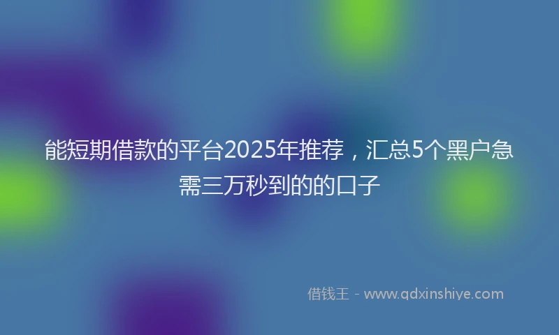 能短期借款的平台2025年推荐，汇总5个黑户急需三万秒到的的口子