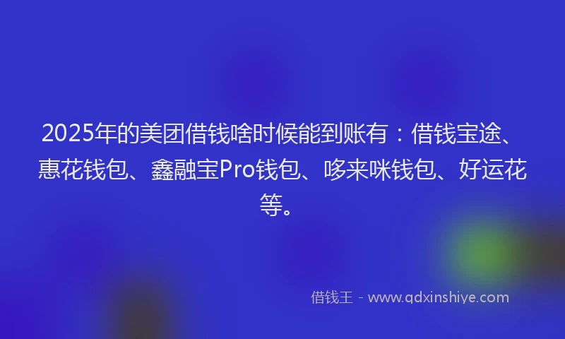 2025年的美团借钱啥时候能到账有：借钱宝途、惠花钱包、鑫融宝Pro钱包、哆来咪钱包、好运花等。